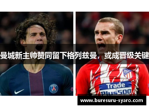 曼城新主帅赞同留下格列兹曼，或成晋级关键
